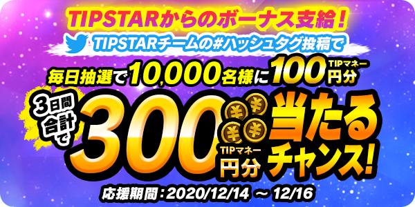 12/14（月）～12/16（水）の期間、「TIPSTARからのボーナス支給！ 公式ツイッターキャンペーン」を開催！TIPSTARチームのハッシュタグ投稿で  毎日TIPマネーが当たる！ | TIPSTAR（ティップスター）公式サポートサイト